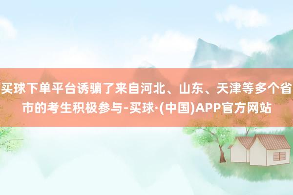 买球下单平台诱骗了来自河北、山东、天津等多个省市的考生积极参与-买球·(中国)APP官方网站