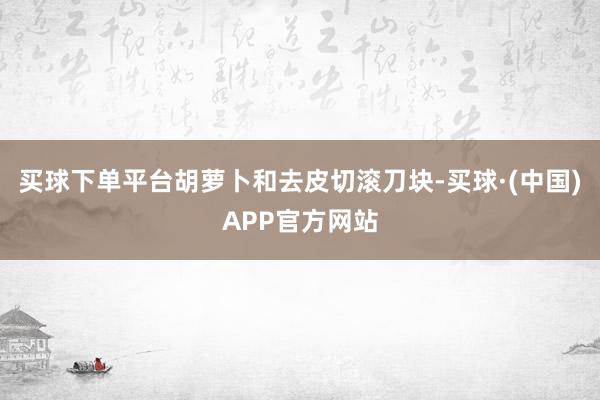 买球下单平台胡萝卜和去皮切滚刀块-买球·(中国)APP官方网站