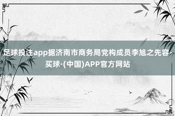 足球投注app据济南市商务局党构成员李旭之先容-买球·(中国)APP官方网站