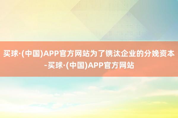 买球·(中国)APP官方网站为了镌汰企业的分娩资本-买球·(中国)APP官方网站