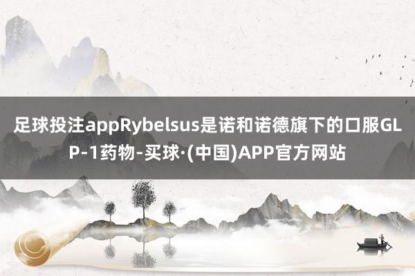 足球投注appRybelsus是诺和诺德旗下的口服GLP-1药物-买球·(中国)APP官方网站