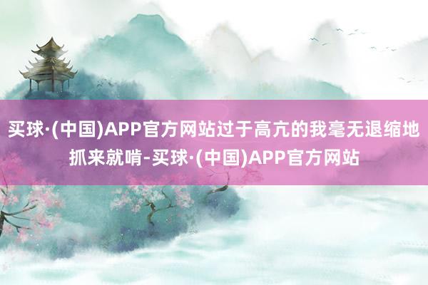 买球·(中国)APP官方网站过于高亢的我毫无退缩地抓来就啃-买球·(中国)APP官方网站
