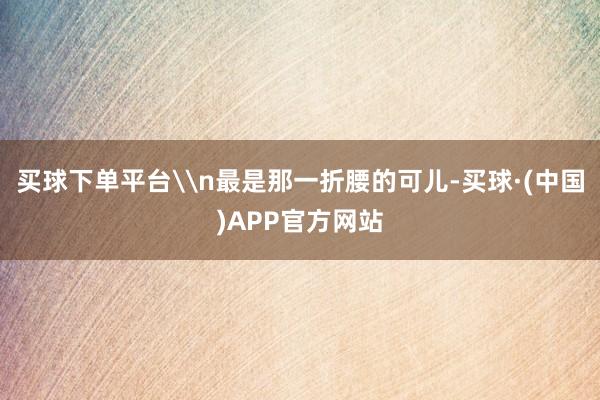 买球下单平台\n最是那一折腰的可儿-买球·(中国)APP官方网站