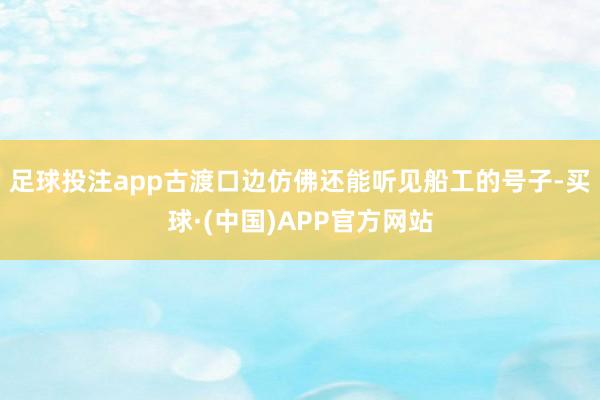 足球投注app古渡口边仿佛还能听见船工的号子-买球·(中国)APP官方网站