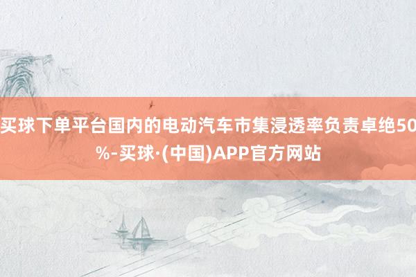 买球下单平台国内的电动汽车市集浸透率负责卓绝50%-买球·(中国)APP官方网站