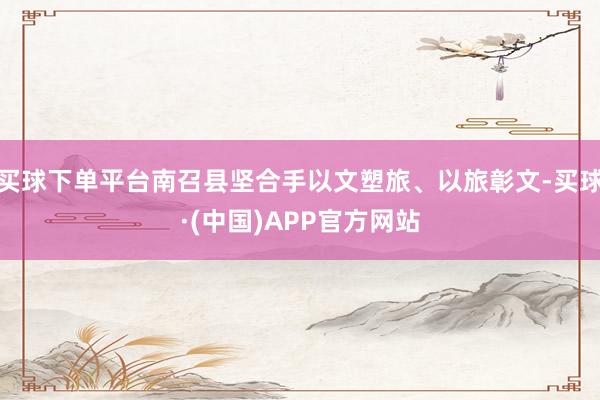 买球下单平台南召县坚合手以文塑旅、以旅彰文-买球·(中国)APP官方网站