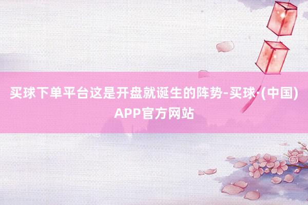 买球下单平台这是开盘就诞生的阵势-买球·(中国)APP官方网站