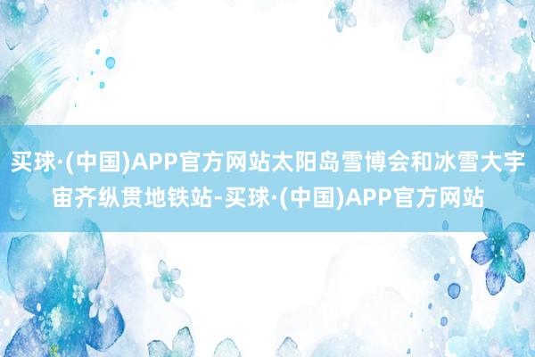 买球·(中国)APP官方网站太阳岛雪博会和冰雪大宇宙齐纵贯地铁站-买球·(中国)APP官方网站