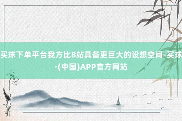 买球下单平台我方比B站具备更巨大的设想空间-买球·(中国)APP官方网站