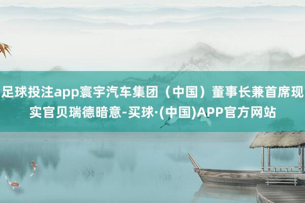 足球投注app寰宇汽车集团（中国）董事长兼首席现实官贝瑞德暗意-买球·(中国)APP官方网站