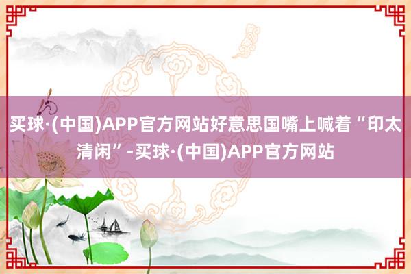 买球·(中国)APP官方网站好意思国嘴上喊着“印太清闲”-买球·(中国)APP官方网站