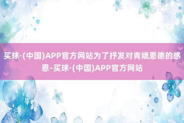 买球·(中国)APP官方网站为了抒发对青娥恩德的感恩-买球·(中国)APP官方网站