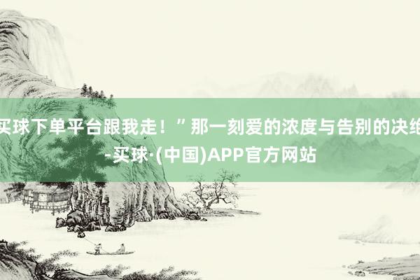 买球下单平台跟我走！”那一刻爱的浓度与告别的决绝-买球·(中国)APP官方网站
