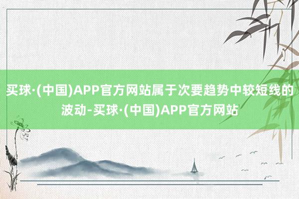 买球·(中国)APP官方网站属于次要趋势中较短线的波动-买球·(中国)APP官方网站