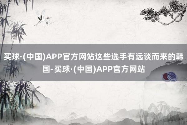 买球·(中国)APP官方网站这些选手有远谈而来的韩国-买球·(中国)APP官方网站