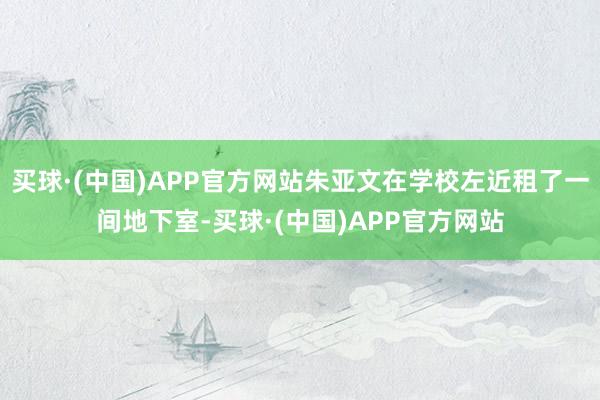买球·(中国)APP官方网站朱亚文在学校左近租了一间地下室-买球·(中国)APP官方网站