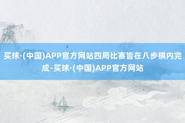买球·(中国)APP官方网站四局比赛皆在八步棋内完成-买球·(中国)APP官方网站