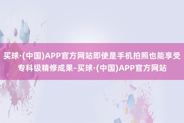 买球·(中国)APP官方网站即使是手机拍照也能享受专科级精修成果-买球·(中国)APP官方网站