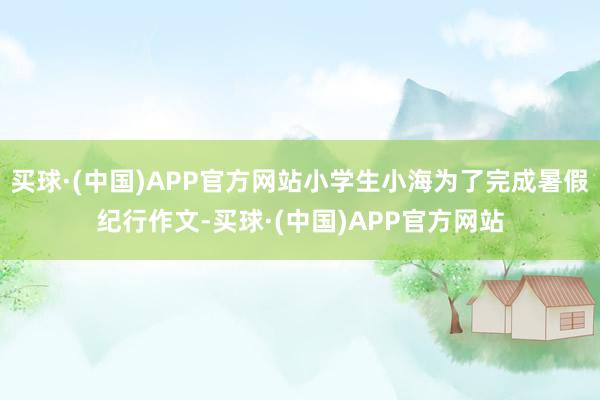 买球·(中国)APP官方网站小学生小海为了完成暑假纪行作文-买球·(中国)APP官方网站