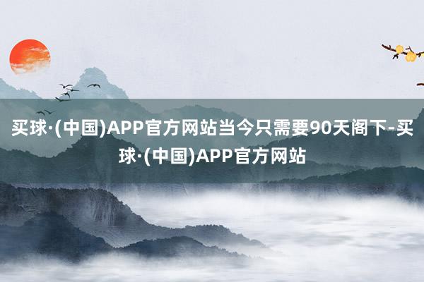 买球·(中国)APP官方网站当今只需要90天阁下-买球·(中国)APP官方网站