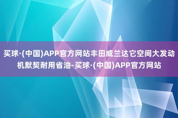 买球·(中国)APP官方网站丰田威兰达它空间大发动机默契耐用省油-买球·(中国)APP官方网站