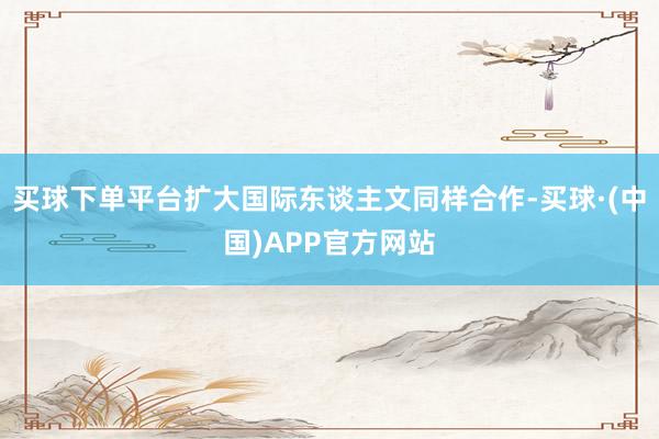 买球下单平台扩大国际东谈主文同样合作-买球·(中国)APP官方网站