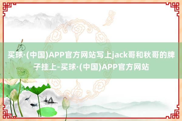 买球·(中国)APP官方网站写上jack哥和秋哥的牌子挂上-买球·(中国)APP官方网站