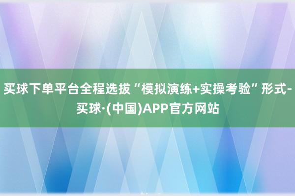 买球下单平台全程选拔“模拟演练+实操考验”形式-买球·(中国)APP官方网站