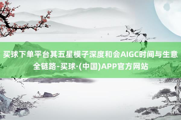 买球下单平台其五星模子深度和会AIGC时间与生意全链路-买球·(中国)APP官方网站