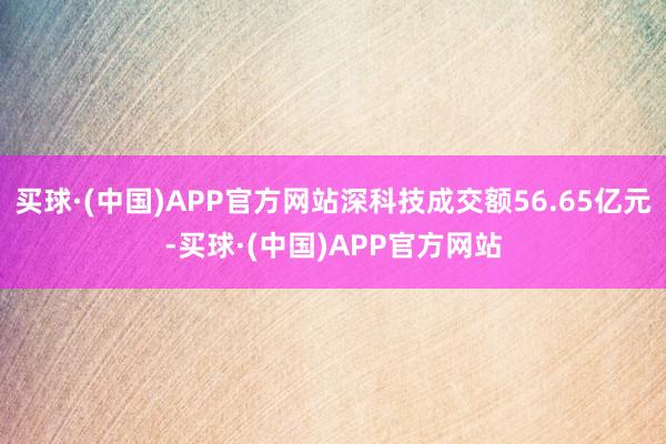 买球·(中国)APP官方网站深科技成交额56.65亿元-买球·(中国)APP官方网站