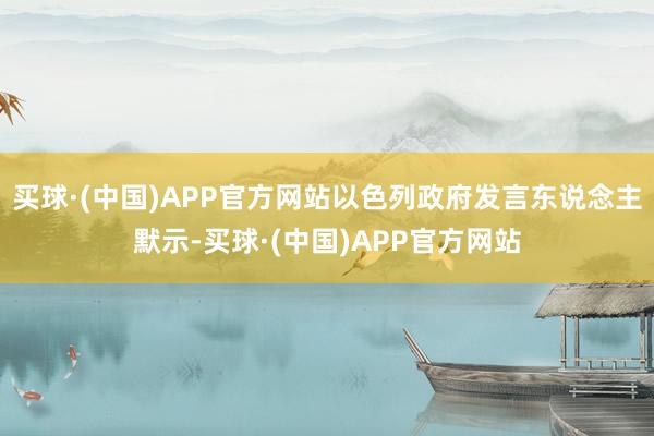 买球·(中国)APP官方网站以色列政府发言东说念主默示-买球·(中国)APP官方网站