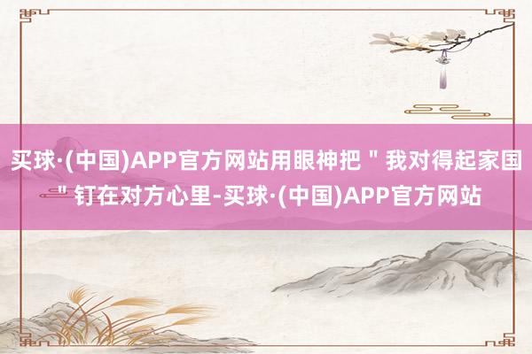买球·(中国)APP官方网站用眼神把＂我对得起家国＂钉在对方心里-买球·(中国)APP官方网站