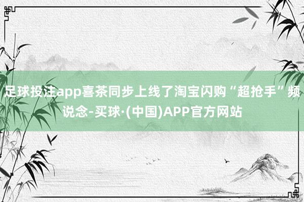 足球投注app喜茶同步上线了淘宝闪购“超抢手”频说念-买球·(中国)APP官方网站