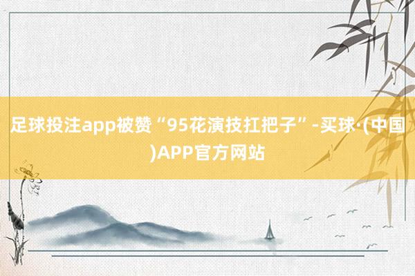 足球投注app被赞“95花演技扛把子”-买球·(中国)APP官方网站