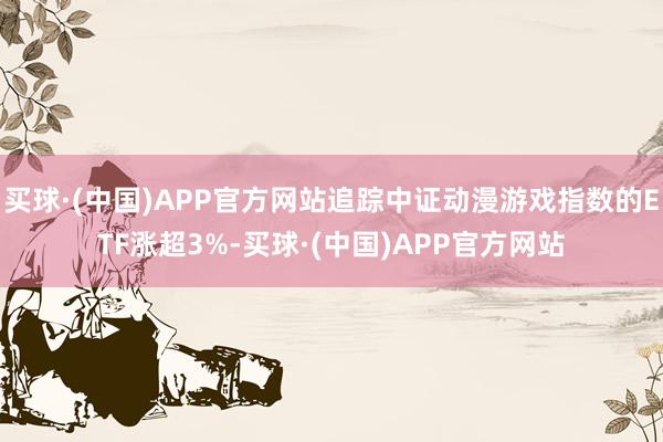 买球·(中国)APP官方网站追踪中证动漫游戏指数的ETF涨超3%-买球·(中国)APP官方网站