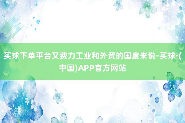 买球下单平台又费力工业和外贸的国度来说-买球·(中国)APP官方网站