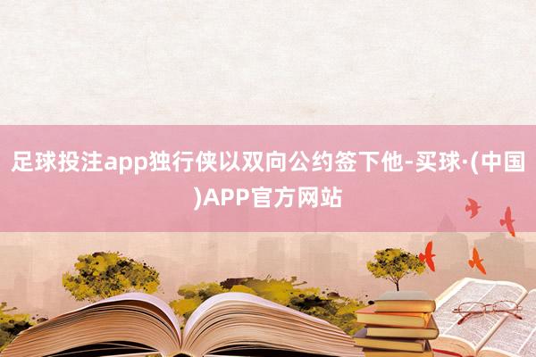 足球投注app独行侠以双向公约签下他-买球·(中国)APP官方网站