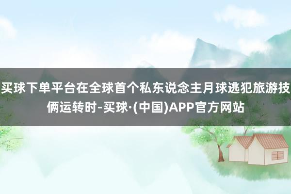 买球下单平台在全球首个私东说念主月球逃犯旅游技俩运转时-买球·(中国)APP官方网站