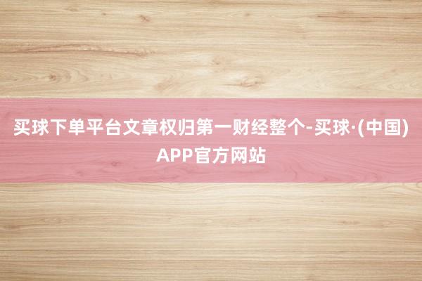 买球下单平台文章权归第一财经整个-买球·(中国)APP官方网站