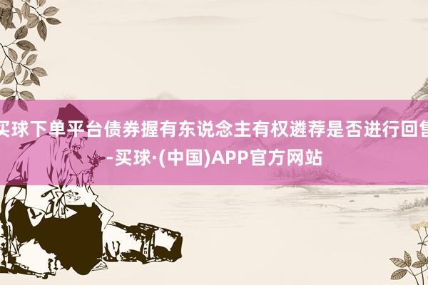 买球下单平台债券握有东说念主有权遴荐是否进行回售-买球·(中国)APP官方网站