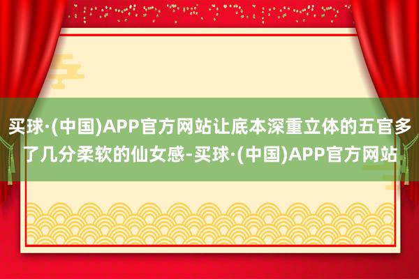 买球·(中国)APP官方网站让底本深重立体的五官多了几分柔软的仙女感-买球·(中国)APP官方网站