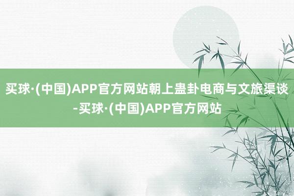买球·(中国)APP官方网站朝上蛊卦电商与文旅渠谈-买球·(中国)APP官方网站