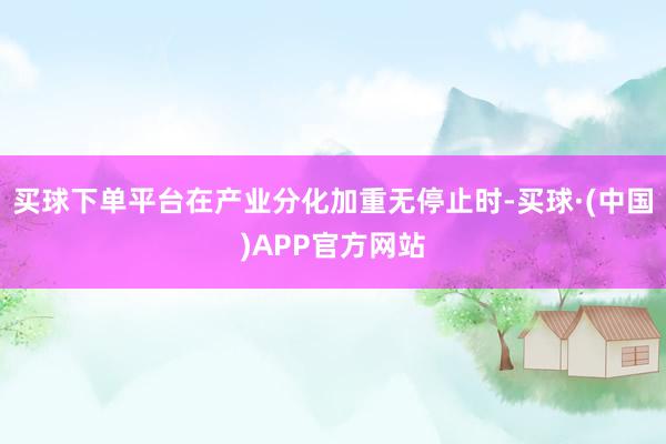 买球下单平台在产业分化加重无停止时-买球·(中国)APP官方网站