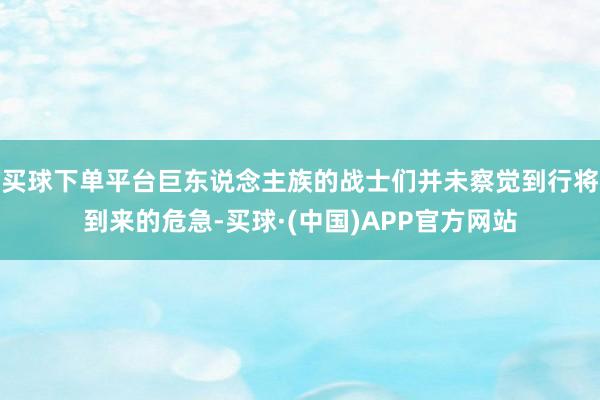 买球下单平台巨东说念主族的战士们并未察觉到行将到来的危急-买球·(中国)APP官方网站