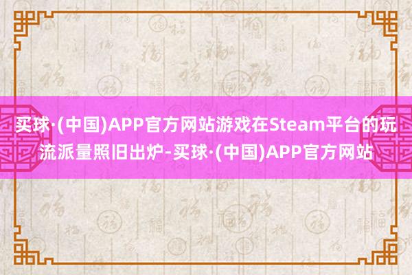 买球·(中国)APP官方网站游戏在Steam平台的玩流派量照旧出炉-买球·(中国)APP官方网站