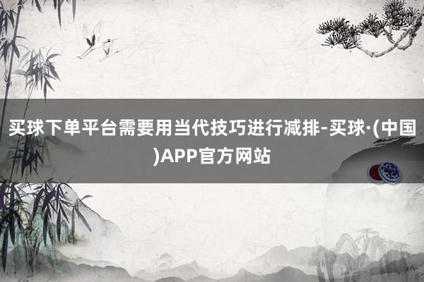 买球下单平台需要用当代技巧进行减排-买球·(中国)APP官方网站