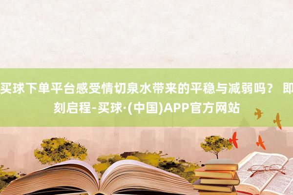 买球下单平台感受情切泉水带来的平稳与减弱吗？ 即刻启程-买球·(中国)APP官方网站