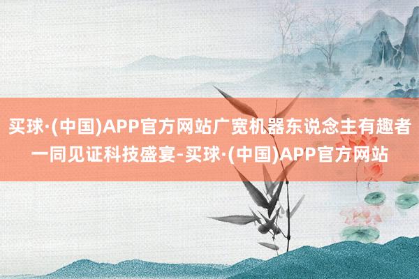 买球·(中国)APP官方网站广宽机器东说念主有趣者一同见证科技盛宴-买球·(中国)APP官方网站