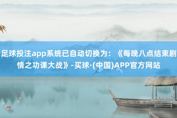 足球投注app系统已自动切换为:《每晚八点结束剧情之功课大战》-买球·(中国)APP官方网站