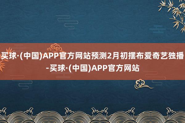 买球·(中国)APP官方网站预测2月初摆布爱奇艺独播-买球·(中国)APP官方网站
